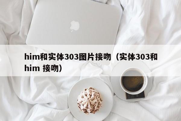 him和实体303图片接吻（实体303和him 接吻）