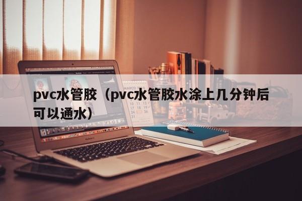 pvc水管胶(pvc水管胶水涂上几分钟后可以通水)