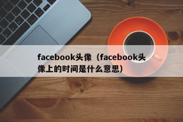 facebook头像（facebook头像上的时间是什么意思）