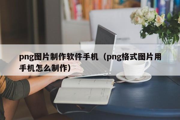 png图片制作软件手机（png格式图片用手机怎么制作）