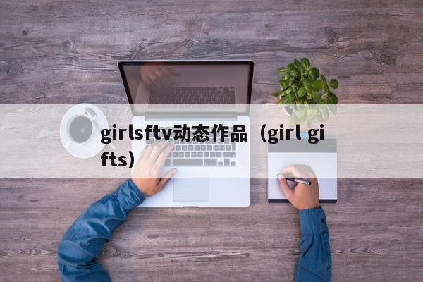 girlsftv动态作品（girl gifts）