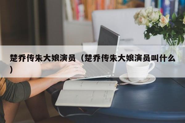 楚乔传朱大娘演员(楚乔传朱大娘演员叫什么)