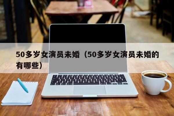 50多岁女演员未婚（50多岁女演员未婚的有哪些）