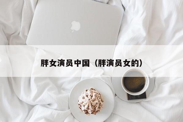 胖女演员中国（胖演员女的）