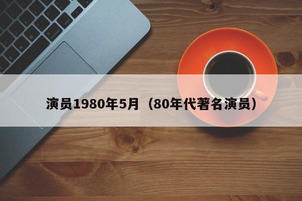 演员1980年5月(80年代著名演员)