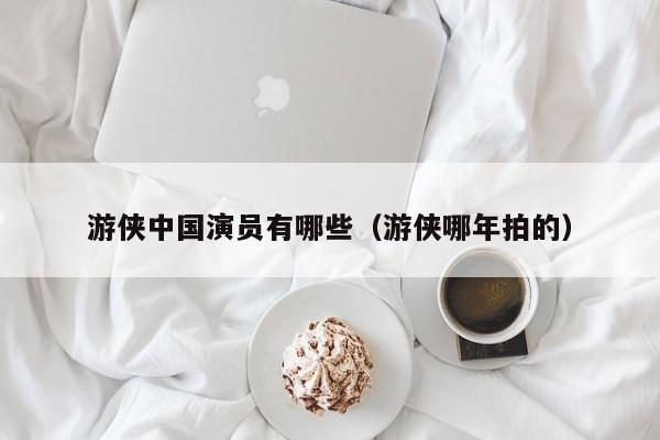 游侠中国演员有哪些(游侠哪年拍的)