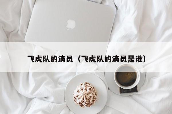 飞虎队的演员（飞虎队的演员是谁）