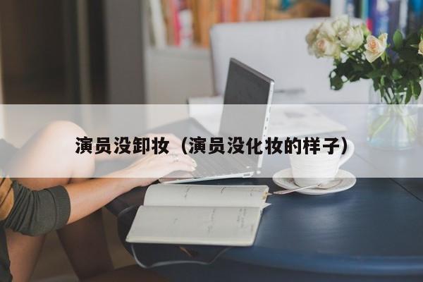 演员没卸妆（演员没化妆的样子）