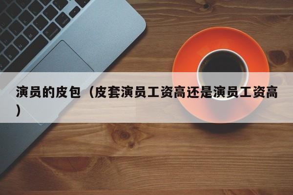 演员的皮包（皮套演员工资高还是演员工资高）
