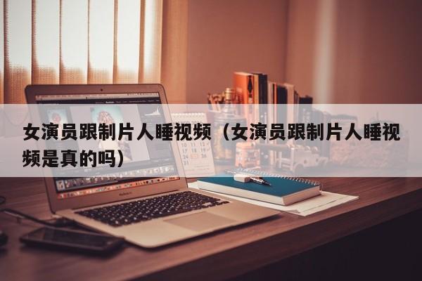 女演员跟制片人睡视频（女演员跟制片人睡视频是真的吗）