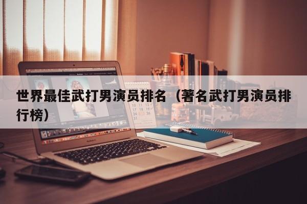 世界最佳武打男演员排名（著名武打男演员排行榜）