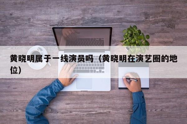 黄晓明属于一线演员吗(黄晓明在演艺圈的地位)