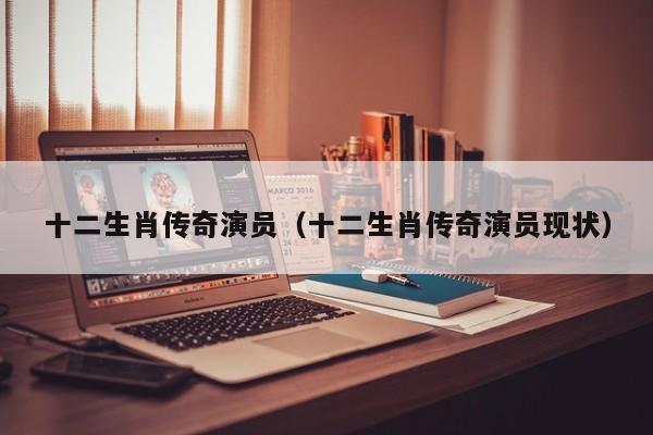 十二生肖传奇演员(十二生肖传奇演员现状)
