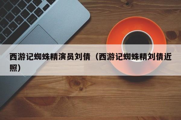 西游记蜘蛛精演员刘倩(西游记蜘蛛精刘倩近照)