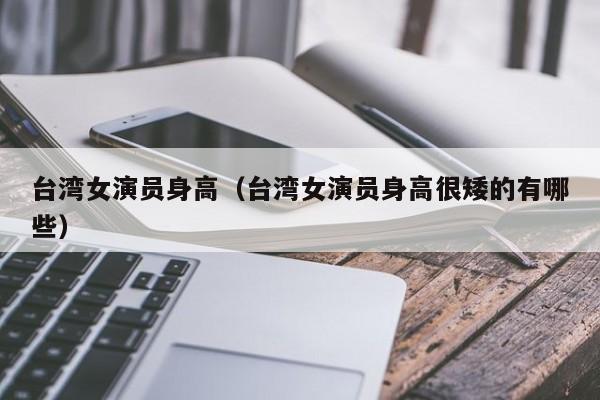 台湾女演员身高(台湾女演员身高很矮的有哪些)