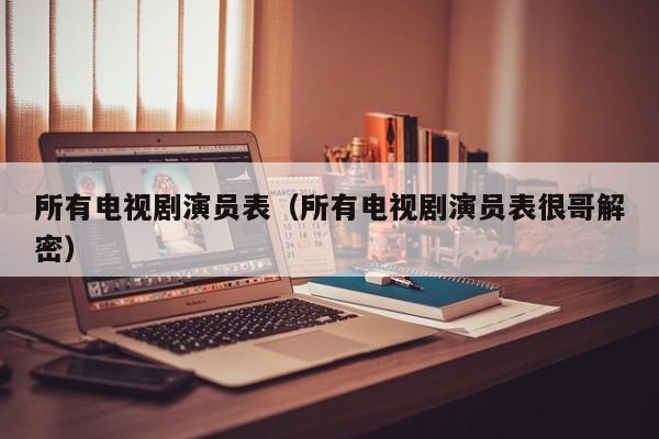 所有电视剧演员表（所有电视剧演员表很哥解密）