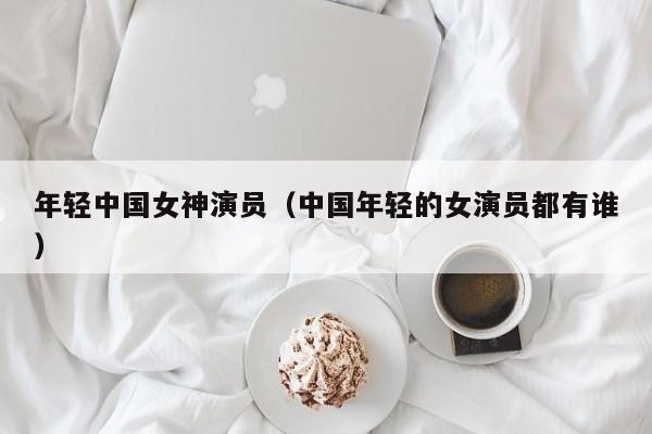 年轻中国女神演员（中国年轻的女演员都有谁）