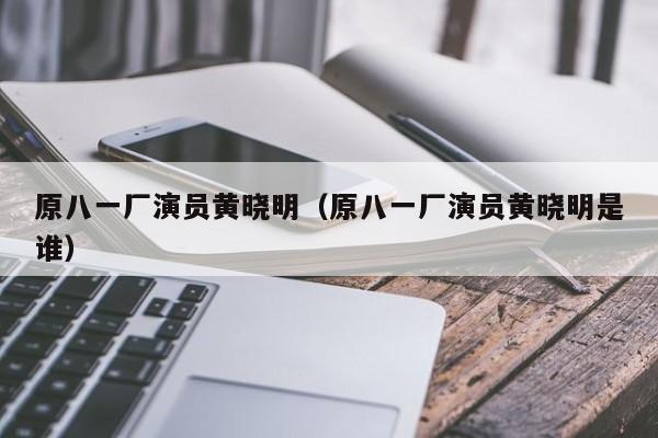 原八一厂演员黄晓明（原八一厂演员黄晓明是谁）