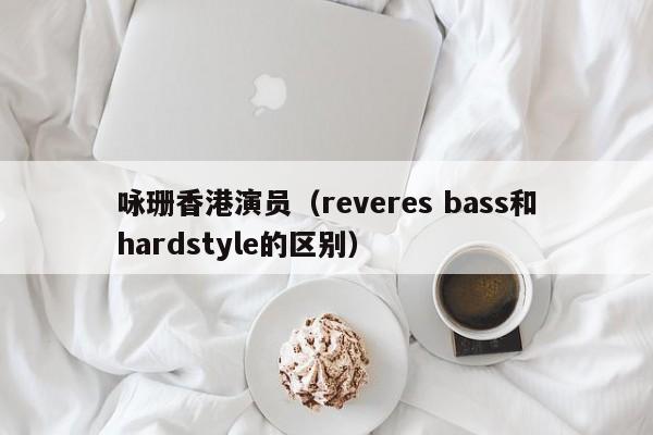 咏珊香港演员（reveres bass和hardstyle的区别）