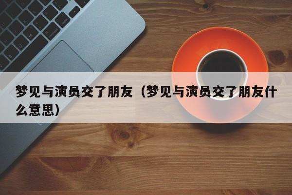 梦见与演员交了朋友（梦见与演员交了朋友什么意思）