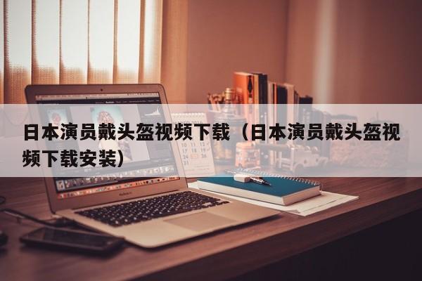 日本演员戴头盔视频下载（日本演员戴头盔视频下载安装）