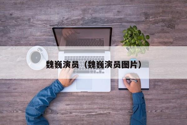 魏巍演员（魏巍演员图片）
