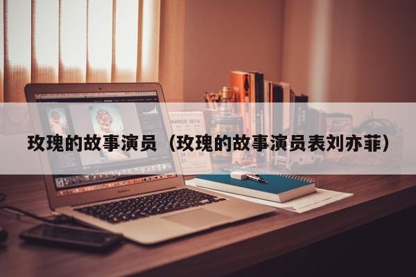 玫瑰的故事演员(玫瑰的故事演员表刘亦菲)