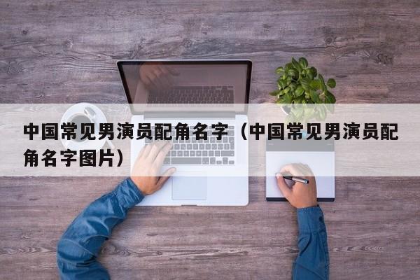 中国常见男演员配角名字（中国常见男演员配角名字图片）
