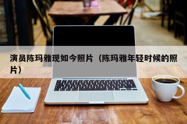 演员陈玛雅现如今照片(陈玛雅年轻时候的照片)