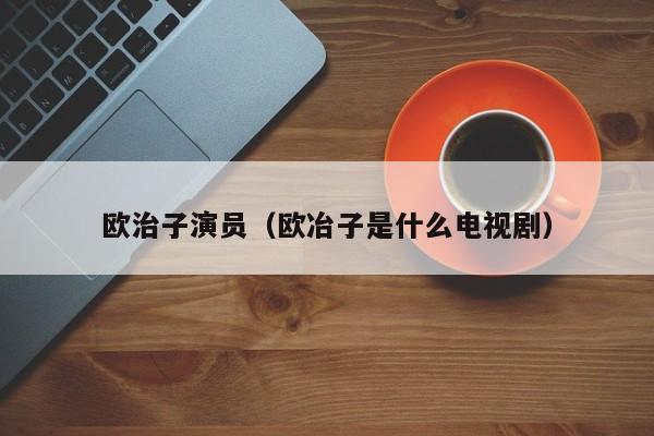 欧治子演员（欧冶子是什么电视剧）