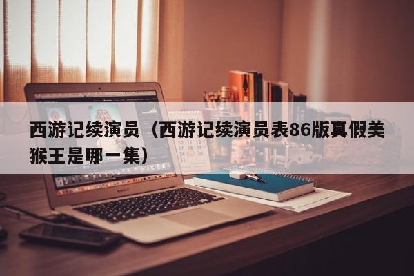 西游记续演员（西游记续演员表86版真假美猴王是哪一集）