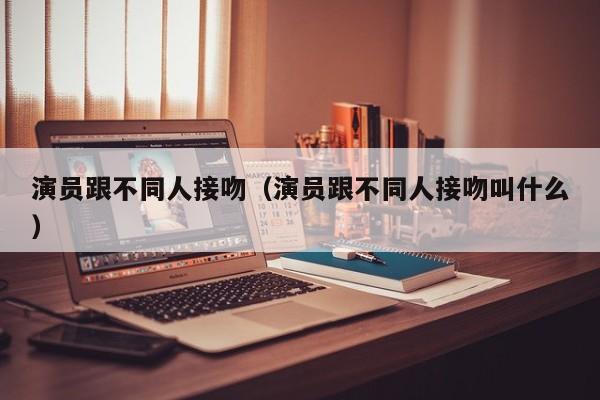 演员跟不同人接吻（演员跟不同人接吻叫什么）