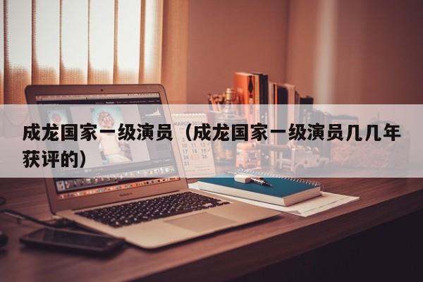 成龙国家一级演员(成龙国家一级演员几几年获评的)