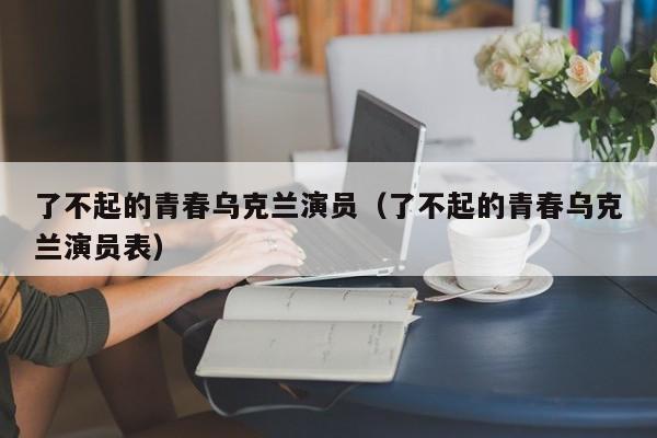 了不起的青春乌克兰演员(了不起的青春乌克兰演员表)