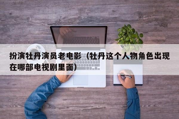扮演牡丹演员老电影(牡丹这个人物角色出现在哪部电视剧里面)