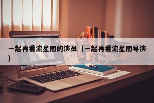 一起再看流星雨的演员（一起再看流星雨导演）