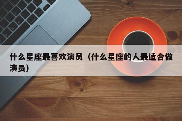 什么星座最喜欢演员(什么星座的人最适合做演员)