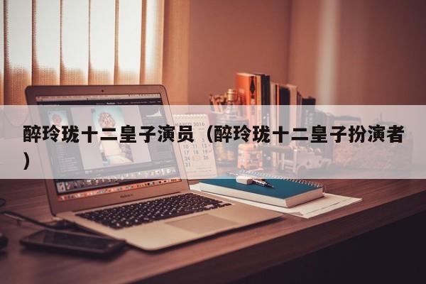 醉玲珑十二皇子演员（醉玲珑十二皇子扮演者）