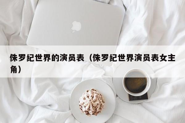 侏罗纪世界的演员表（侏罗纪世界演员表女主角）