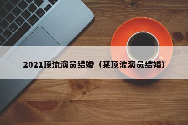 2021顶流演员结婚(某顶流演员结婚)