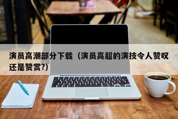 演员高潮部分下载（演员高超的演技令人赞叹还是赞赏?）