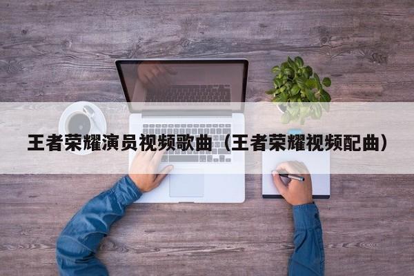 王者荣耀演员视频歌曲(王者荣耀视频配曲)