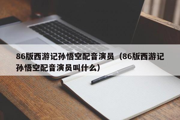 86版西游记孙悟空配音演员(86版西游记孙悟空配音演员叫什么)