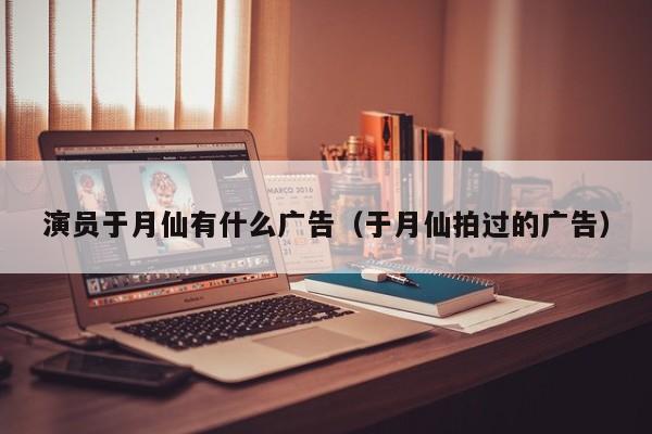 演员于月仙有什么广告（于月仙拍过的广告）