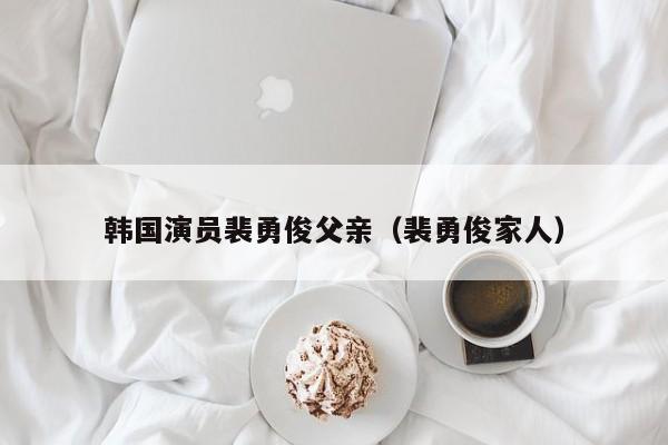 韩国演员裴勇俊父亲（裴勇俊家人）