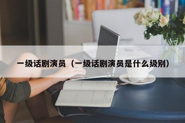 一级话剧演员（一级话剧演员是什么级别）