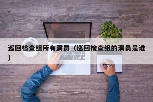 巡回检查组所有演员（巡回检查组的演员是谁）