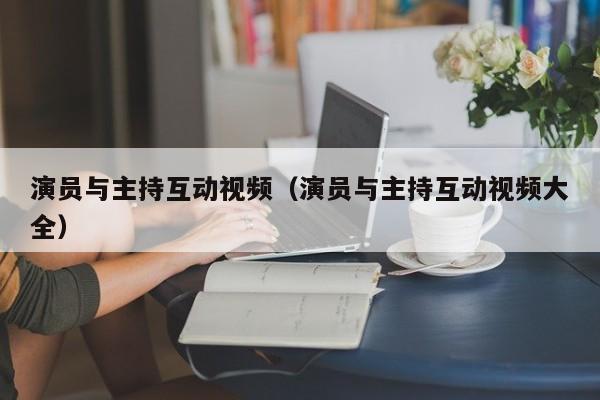 演员与主持互动视频（演员与主持互动视频大全）