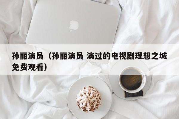 孙丽演员（孙丽演员 演过的电视剧理想之城免费观看）