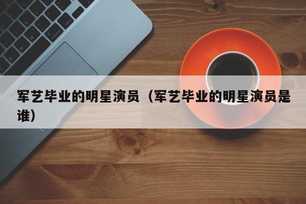 军艺毕业的明星演员（军艺毕业的明星演员是谁）
